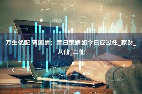 万生优配 曹国舅：昔日荣耀如今已成过往_家财_八仙_二仙