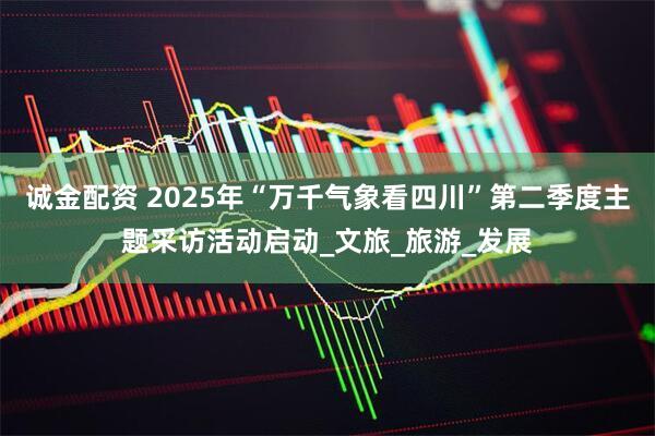 诚金配资 2025年“万千气象看四川”第二季度主题采访活动启动_文旅_旅游_发展