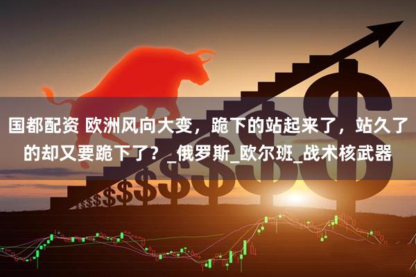 国都配资 欧洲风向大变，跪下的站起来了，站久了的却又要跪下了？_俄罗斯_欧尔班_战术核武器