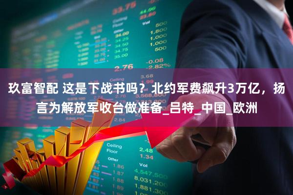 玖富智配 这是下战书吗？北约军费飙升3万亿，扬言为解放军收台做准备_吕特_中国_欧洲