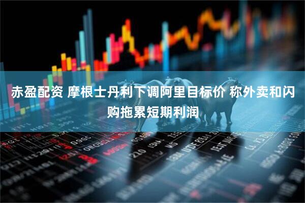 赤盈配资 摩根士丹利下调阿里目标价 称外卖和闪购拖累短期利润