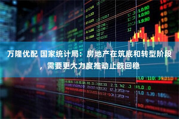 万隆优配 国家统计局：房地产在筑底和转型阶段，需要更大力度推动止跌回稳