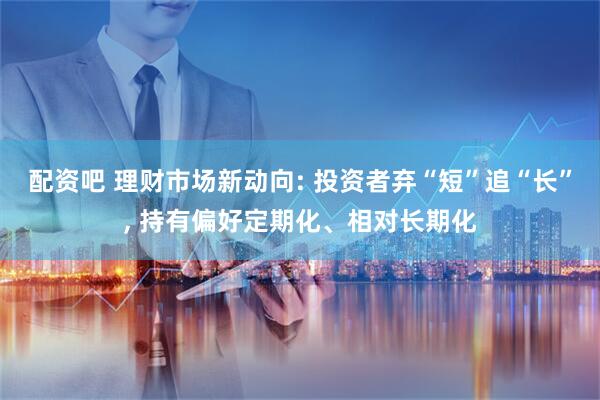 配资吧 理财市场新动向: 投资者弃“短”追“长”, 持有偏好定期化、相对长期化