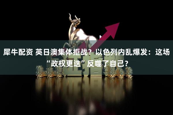 犀牛配资 英日澳集体拒战？以色列内乱爆发：这场“政权更迭”反噬了自己？
